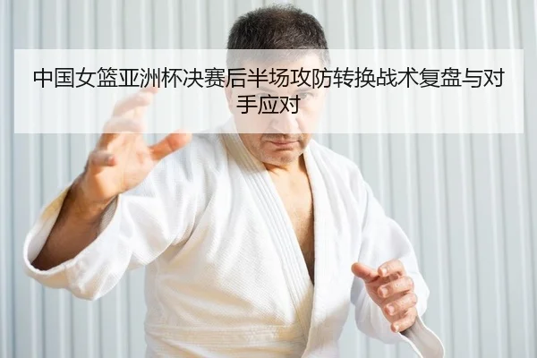 中国女篮亚洲杯决赛后半场攻防转换战术复盘与对手应对